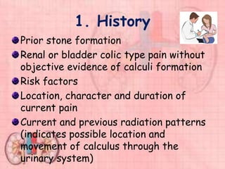 1. History
Prior stone formation
Renal or bladder colic type pain without
objective evidence of calculi formation
Risk factors
Location, character and duration of
current pain
Current and previous radiation patterns
(indicates possible location and
movement of calculus through the
urinary system)
 