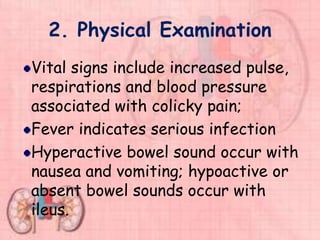 2. Physical Examination
Vital signs include increased pulse,
respirations and blood pressure
associated with colicky pain;
Fever indicates serious infection
Hyperactive bowel sound occur with
nausea and vomiting; hypoactive or
absent bowel sounds occur with
ileus.
 