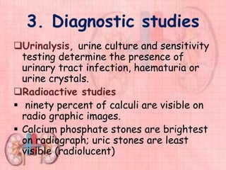 3. Diagnostic studies
Urinalysis, urine culture and sensitivity
testing determine the presence of
urinary tract infection, haematuria or
urine crystals.
Radioactive studies
 ninety percent of calculi are visible on
radio graphic images.
 Calcium phosphate stones are brightest
on radiograph; uric stones are least
visible (radiolucent)
 
