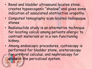 • Renal and bladder ultrasound locates stone,
creates hypoecogenic “shadow” and gives some
indication of associated obstructive uropathy.
• Computed tomography scan locates radiopaque
stones
• Radionuclide study is an alternative technique
for locating calculi among patients allergic to
contrast materials or in a non-functioning
kidney.
• Among endoscopic procedures, cystoscopy is
performed for bladder stone, ureteroscopy
for urethral calculus, and nephroscopy for
stone in the pericalceal system.
 