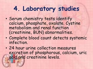 4. Laboratory studies
• Serum chemistry tests identify
calcium, phosphate, oxalate. Cystine
metabolism and renal function
(creatinine, BUN) abnormalities.
• Complete blood count detects systemic
infection.
• 24 hour urine collection measures
excretion of phosphorous, calcium, uric
acid and creatinine levels.
 