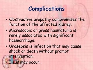 Complications
• Obstructive uropathy compromises the
function of the affected kidney.
• Microscopic or gross haematuria is
rarely associated with significant
haemorrhage.
• Urosepsis is infection that may cause
shock or death without prompt
intervention.
• Ileus may occur.
 