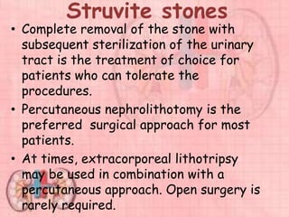 Struvite stones
• Complete removal of the stone with
subsequent sterilization of the urinary
tract is the treatment of choice for
patients who can tolerate the
procedures.
• Percutaneous nephrolithotomy is the
preferred surgical approach for most
patients.
• At times, extracorporeal lithotripsy
may be used in combination with a
percutaneous approach. Open surgery is
rarely required.
 