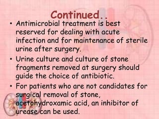Continued..
• Antimicrobial treatment is best
reserved for dealing with acute
infection and for maintenance of sterile
urine after surgery.
• Urine culture and culture of stone
fragments removed at surgery should
guide the choice of antibiotic.
• For patients who are not candidates for
surgical removal of stone,
acetohydroxamic acid, an inhibitor of
urease can be used.
 
