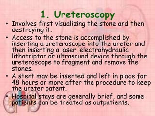 1. Ureteroscopy
• Involves first visualizing the stone and then
destroying it.
• Access to the stone is accomplished by
inserting a ureteroscope into the ureter and
then inserting a laser, electrohydraulic
lithotriptor or ultrasound device through the
ureteroscope to fragment and remove the
stones.
• A stent may be inserted and left in place for
48 hours or more after the procedure to keep
the ureter patent.
• Hospital stays are generally brief, and some
patients can be treated as outpatients.
 