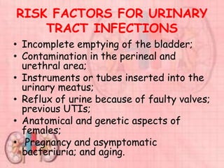 RISK FACTORS FOR URINARY
TRACT INFECTIONS
• Incomplete emptying of the bladder;
• Contamination in the perineal and
urethral area;
• Instruments or tubes inserted into the
urinary meatus;
• Reflux of urine because of faulty valves;
previous UTIs;
• Anatomical and genetic aspects of
females;
• Pregnancy and asymptomatic
bacteriuria; and aging.
 