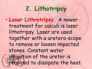 2. Lithotripsy
• Laser Lithrotripsy. A newer
treatment for calculi is laser
lithotripsy. Laser are used
together with a uretero-scope
to remove or loosen impacted
stones. Constant water
irrigation of the ureter is
required to dissipate the heat.
 
