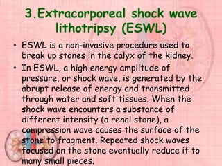 3.Extracorporeal shock wave
lithotripsy (ESWL)
• ESWL is a non-invasive procedure used to
break up stones in the calyx of the kidney.
• In ESWL, a high energy amplitude of
pressure, or shock wave, is generated by the
abrupt release of energy and transmitted
through water and soft tissues. When the
shock wave encounters a substance of
different intensity (a renal stone), a
compression wave causes the surface of the
stone to fragment. Repeated shock waves
focused on the stone eventually reduce it to
many small pieces.
 