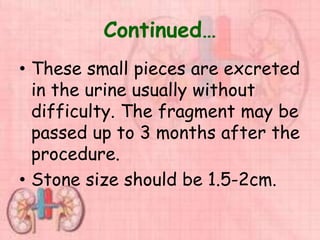 Continued…
• These small pieces are excreted
in the urine usually without
difficulty. The fragment may be
passed up to 3 months after the
procedure.
• Stone size should be 1.5-2cm.
 