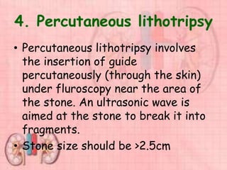 4. Percutaneous lithotripsy
• Percutaneous lithotripsy involves
the insertion of guide
percutaneously (through the skin)
under fluroscopy near the area of
the stone. An ultrasonic wave is
aimed at the stone to break it into
fragments.
• Stone size should be >2.5cm
 