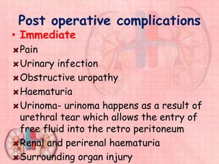 Post operative complications
• Immediate
Pain
Urinary infection
Obstructive uropathy
Haematuria
Urinoma- urinoma happens as a result of
urethral tear which allows the entry of
free fluid into the retro peritoneum
Renal and perirenal haematuria
Surrounding organ injury
 