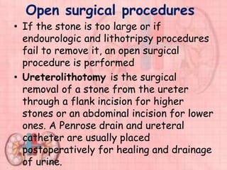 Open surgical procedures
• If the stone is too large or if
endourologic and lithotripsy procedures
fail to remove it, an open surgical
procedure is performed
• Ureterolithotomy is the surgical
removal of a stone from the ureter
through a flank incision for higher
stones or an abdominal incision for lower
ones. A Penrose drain and ureteral
catheter are usually placed
postoperatively for healing and drainage
of urine.
 