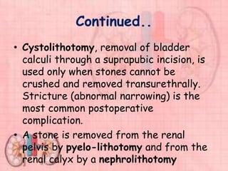 Continued..
• Cystolithotomy, removal of bladder
calculi through a suprapubic incision, is
used only when stones cannot be
crushed and removed transurethrally.
Stricture (abnormal narrowing) is the
most common postoperative
complication.
• A stone is removed from the renal
pelvis by pyelo-lithotomy and from the
renal calyx by a nephrolithotomy
 