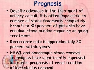 Prognosis
• Despite advances in the treatment of
urinary calculi, it is often impossible to
remove all stone fragments completely.
From 5 to 30 percent of patients have
residual stone burden requiring on going
treatment.
• Recurrence rate is approximately 30
percent within years
• ESWL and endoscopic stone removal
techniques have significantly improved
long term prognosis of renal function
after calculus removal.
 