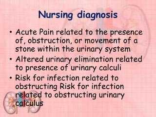 Nursing diagnosis
• Acute Pain related to the presence
of, obstruction, or movement of a
stone within the urinary system
• Altered urinary elimination related
to presence of urinary calculi
• Risk for infection related to
obstructing Risk for infection
related to obstructing urinary
calculus
 