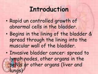 Introduction
• Rapid un controlled growth of
abnormal cells in the bladder.
• Begins in the lining of the bladder &
spread through the lining into the
muscular wall of the bladder.
• Invasive bladder cancer: spread to
lymph nodes, other organs in the
pelvis or other organs (liver and
lungs)
 