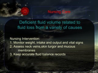 Deficient fluid volume related to fluid loss from a variety of causes Nursing Intervention: 1. Monitor weight, intake and output and vital signs 2. Assess neck veins,skin turgor and mucous membranes 3. Keep accurate fluid balance records Nursing Care 
