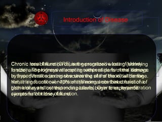 Chronic renal failure (CRF) is the progressive loss of kidney function. The kidneys attempt to compensate for renal damage by hyperfiltration (excessive straining of the blood) within the remaining functional nephrons (filtering units that consist of a glomerulus and corresponding tubule). Over time, hyperfiltration causes further loss of function. Introduction of Disease Chronic loss of function causes generalized wasting (shrinking in size) and progressive scarring within all parts of the kidneys. In time, overall scarring obscures the site of the initial damage. Yet, it is not until over 70% of the normal combined function of both kidneys is lost that most patients begin to experience symptoms of kidney failure. 