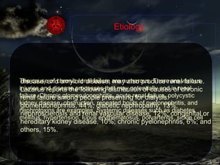 The cause of chronic renal failure are numerous. There are various injuries and disease processes that may potentially end in renal failure. Chronic glomerulonephritis, acute renal failure, polycystic kidney disease, obstruction, repeated bouts of pyelonephritis, and nephrotoxins are examples. Systemic diseases such as diabetes mellitus, hypertension, lupus erythematosus, polyarteritis, sickle cell Etiology disease, and amyloid disease, may also produce renal failure. Lazarus reports the following distribution of causes of chronic renal failure among people presenting for dialysis: glomerulonephritis, 44%; diabetic nephropathy, 13%; nephrosclerosis and renal vascular disease, 12%; congenital or hereditary kidney disease, 10%; chronic pyelonephritis, 6%; and others, 15%.  
