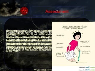 Assessment Systemic signs: Malaise, weakness, and fatigue are very common. Gastrointestinal signs: GI disturbances include anorexia, nausea, vomiting, and hiccups. Peptic ulcer disease and symptomatic diverticular disease are common in patients with CRF. Neurological signs: Peripheral neuropathy and restless legs syndrome, seizures may occur Hematologic signs: Anemia, abnormalities in white cell and platelet functions lead to increased susceptibility to infection and easy bruising. Dermatologic signs: Pruritus is a common dermatologic complication Cardiac signs: Volume overload may cause CHF and pulmonary edema. Hypertension contributes to cardiovascular disease. Dyslipidemia is a primary risk factor for cardiovascular disease and a common complication of ESRD. Uremia may also lead to pericardial effusion and, in rare cases, pericardial tamponade.  Metabolic/endocrine signs: Volume overload occurs when salt and water intake exceeds losses and excretion. This causes congestive heart failure (CHF) and exacerbates hypertension. Hyperkalemia. Anion gap acidosis, Hypocalcemia, Hypermagnesemia also may occur. 