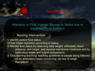 1. Identify patient fluid status. 2.Fluid intake regulation according to status. 3. Monitor fluid status by observing daily weight, orthostatic blood pressure, skin turgor, and mucous membrane moistness and by meticulous intake and output comparisons. 4. Give learning teaching/ teaching guidelines to people being followed on an ambulatory basis concerning: (a) how to weigh themselves Nursing Care Alteration in Fluid Volume: Excess or Deficit due to Impaired Renal Function Nursing Intervention 