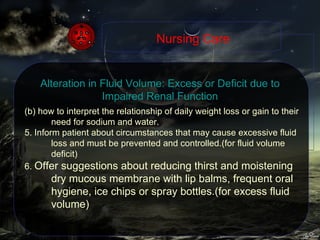 (b) how to interpret the relationship of daily weight loss or gain to their need for sodium and water. 5. Inform patient about circumstances that may cause excessive fluid loss and must be prevented and controlled.(for fluid volume deficit) 6.  Offer suggestions about reducing thirst and moistening dry mucous membrane with lip balms, frequent oral hygiene, ice chips or spray bottles.(for excess fluid volume) Nursing Care Alteration in Fluid Volume: Excess or Deficit due to Impaired Renal Function 