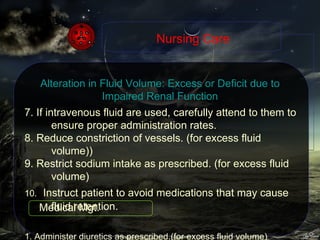7.  If intravenous fluid are used, carefully attend to them to ensure proper administration rates. 8. Reduce constriction of vessels. (for excess fluid volume)) 9. Restrict sodium intake as prescribed. (for excess fluid volume) 10.     Instruct patient to avoid medications that may cause fluid retention. 1. Administer diuretics as prescribed.(for excess fluid volume) Nursing Care Alteration in Fluid Volume: Excess or Deficit due to Impaired Renal Function Medical Mgt. 