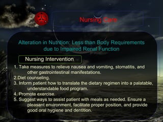 1. Take measures to relieve nausea and vomiting, stomatitis, and other gastrointestinal manifestations. 2.Diet counseling. 3. Inform patient how to translate the dietary regimen into a palatable, understandable food program. 4. Promote exercise. 5. Suggest ways to assist patient with meals as needed. Ensure a pleasant environment, facilitate proper position, and provide good oral hygiene and dentition. Nursing Care Alteration in Nutrition: Less than Body Requirements due to Impaired Renal Function Nursing Intervention 