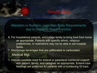 6. For hospitalized patients, encourage family to bring food from home as appropriate. Patients with specific ethnic, religious preferences, or restrictions may not be able to eat hospital foods. 7. Discourage beverages that are caffeinated or carbonated. 1. Discuss possible need for enteral or parenteral nutritional support with patient, family, and caregiver as appropriate. Enteral tube feedings are preferred for patients with a functioning GI tract.  Nursing Care Alteration in Nutrition: Less than Body Requirements due to Impaired Renal Function Medical Mgt. 