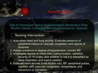 1. Auscultate heart and lung sounds. Evaluate presence of peripheral edema or vascular congestion and reports of dyspnea. 2. Assess presence or degree of hypertension: monitor BP. 3. Investigate reports of chest pain, noting location, radiation, severity (0-10 scale), and whether or not it is intensified by deep inspiration and supine position. 4. Evaluate heart sounds (note friction rub), BP, peripheral pulses, capillary refill, vascular congestion, temperature, and sensorium or mentation. Nursing Care Risk for Decreased Cardiac Output related to Alterations in Rate, Rhythm, Cardiac Conduction (Electrolyte Imbalances, Hypoxia) Nursing Intervention 