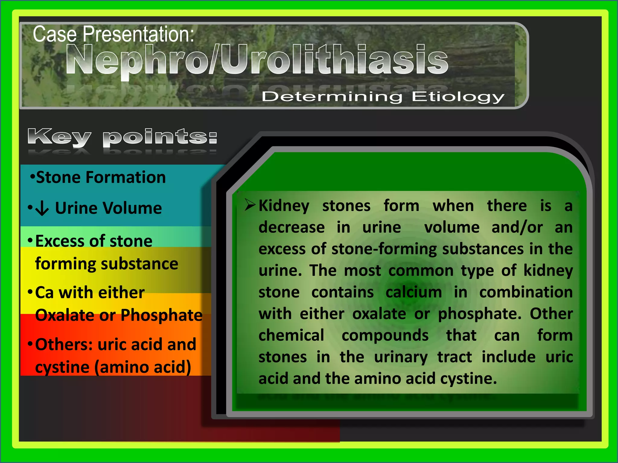 Obstruction of the ureter by the kidney stones causes a renal colic attack which is why intense pain is felt in groin and back.Don’t Be Confused…Presentation SkillsCase Presentation:Urolithiasis/NephrolithiasisUrolithiasis/NephrolithiasisThou Shalt Not Be ConfusedThe term kidney stone (or "renal calculus") is sometimes used to refer to urolithiasis in any part of the urinary tract, however it is more properly reserved for stones that are actually in the collecting duct of the kidney itself.Case Presentation:Urolithiasis/NephrolithiasisUrolithiasis/Nephrolithiasis