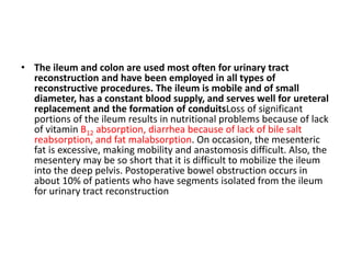 • The ileum and colon are used most often for urinary tract 
reconstruction and have been employed in all types of 
reconstructive procedures. The ileum is mobile and of small 
diameter, has a constant blood supply, and serves well for ureteral 
replacement and the formation of conduitsLoss of significant 
portions of the ileum results in nutritional problems because of lack 
of vitamin B12 absorption, diarrhea because of lack of bile salt 
reabsorption, and fat malabsorption. On occasion, the mesenteric 
fat is excessive, making mobility and anastomosis difficult. Also, the 
mesentery may be so short that it is difficult to mobilize the ileum 
into the deep pelvis. Postoperative bowel obstruction occurs in 
about 10% of patients who have segments isolated from the ileum 
for urinary tract reconstruction 
 