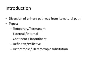 Introduction 
• Diversion of urinary pathway from its natural path 
• Types: 
– Temporary/Permanent 
– External /Internal 
– Continent / Incontinent 
– Definitive/Palliative 
– Orthotropic / Heterotropic subsitution 
 
