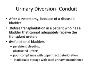 Urinary Diversion- Conduit 
• After a cystectomy; because of a diseased 
bladder 
• Before transplantation in a patient who has a 
bladder that cannot adequately receive the 
transplant ureter; 
• dysfunctional bladders 
– persistent bleeding, 
– obstructed ureters, 
– poor compliance with upper tract deterioration, 
– inadequate storage with total urinary incontinence 
 