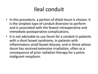 Ileal conduit 
• In this procedure, a portion of distal ileum is chosen. It 
is the simplest type of conduit diversion to perform 
and is associated with the fewest intraoperative and 
immediate postoperative complications. 
• It is not advisable to use ileum for a conduit in patients 
with a short bowel syndrome, in patients with 
inflammatory small bowel disease, and in those whose 
ileum has received extensive irradiation, often as a 
consequence of prior radiation therapy for a pelvic 
malignant neoplasm. 
 