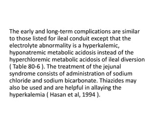 The early and long-term complications are similar 
to those listed for ileal conduit except that the 
electrolyte abnormality is a hyperkalemic, 
hyponatremic metabolic acidosis instead of the 
hyperchloremic metabolic acidosis of ileal diversion 
( Table 80-6 ). The treatment of the jejunal 
syndrome consists of administration of sodium 
chloride and sodium bicarbonate. Thiazides may 
also be used and are helpful in allaying the 
hyperkalemia ( Hasan et al, 1994 ). 
 