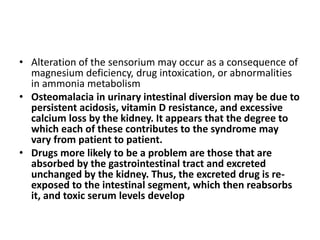 • Alteration of the sensorium may occur as a consequence of 
magnesium deficiency, drug intoxication, or abnormalities 
in ammonia metabolism 
• Osteomalacia in urinary intestinal diversion may be due to 
persistent acidosis, vitamin D resistance, and excessive 
calcium loss by the kidney. It appears that the degree to 
which each of these contributes to the syndrome may 
vary from patient to patient. 
• Drugs more likely to be a problem are those that are 
absorbed by the gastrointestinal tract and excreted 
unchanged by the kidney. Thus, the excreted drug is re-exposed 
to the intestinal segment, which then reabsorbs 
it, and toxic serum levels develop 
 