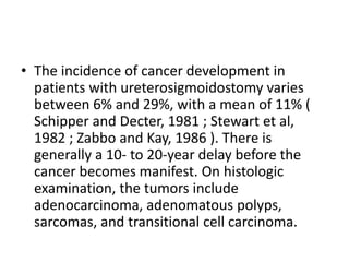 • The incidence of cancer development in 
patients with ureterosigmoidostomy varies 
between 6% and 29%, with a mean of 11% ( 
Schipper and Decter, 1981 ; Stewart et al, 
1982 ; Zabbo and Kay, 1986 ). There is 
generally a 10- to 20-year delay before the 
cancer becomes manifest. On histologic 
examination, the tumors include 
adenocarcinoma, adenomatous polyps, 
sarcomas, and transitional cell carcinoma. 
 