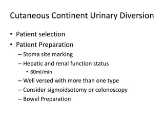 Cutaneous Continent Urinary Diversion 
• Patient selection 
• Patient Preparation 
– Stoma site marking 
– Hepatic and renal function status 
• 60ml/min 
– Well versed with more than one type 
– Consider sigmoidsotomy or colonoscopy 
– Bowel Preparation 
 