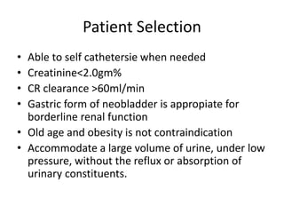 Patient Selection 
• Able to self cathetersie when needed 
• Creatinine<2.0gm% 
• CR clearance >60ml/min 
• Gastric form of neobladder is appropiate for 
borderline renal function 
• Old age and obesity is not contraindication 
• Accommodate a large volume of urine, under low 
pressure, without the reflux or absorption of 
urinary constituents. 
 