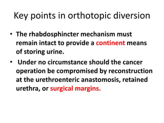 Key points in orthotopic diversion 
• The rhabdosphincter mechanism must 
remain intact to provide a continent means 
of storing urine. 
• Under no circumstance should the cancer 
operation be compromised by reconstruction 
at the urethroenteric anastomosis, retained 
urethra, or surgical margins. 
 