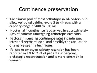 Continence preservation 
• The clinical goal of most orthotopic neobladders is to 
allow volitional voiding every 3 to 4 hours with a 
capacity range of 400 to 500 mL. 
• Nocturnal incontinence is observed in approximately 
28% of patients undergoing orthotopic diversion. 
• Factors influencing continence rates include age, 
intestinal segment used, and possibly the application 
of a nerve-sparing technique. 
• Failure to empty or urinary retention has been 
reported in 4% to 25% of patients undergoing 
orthotopic reconstruction and is more common in 
women 
 