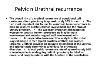 Pelvic n Urethral recurrence 
• The overall risk of a urethral recurrence of transitional cell 
carcinoma after cystectomy is approximately 10% in men. ▪ The 
two most important risk factors for a urethral tumor recurrence in 
men are invasive prostatic tumor involvement and the form of 
urinary diversion. ▪ The two most important risk factors in 
women for urethral tumor recurrence are bladder neck 
involvement and anterior vaginal wall involvement with 
tumor. ▪ Intraoperative frozen-section analysis of the distal 
surgical margin in men (apical prostatic urethra) and women 
(proximal urethra) provides an accurate assessment of the urethra 
and appropriately determines candidacy for orthotopic 
diversion. ▪ A local pelvic recurrence rate of approximately 10% 
is seen in patients undergoing radical cystectomy for bladder 
cancer and rarely interferes with the function of the neobladder. 
 