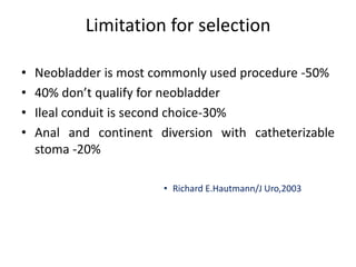Limitation for selection 
• Neobladder is most commonly used procedure -50% 
• 40% don’t qualify for neobladder 
• Ileal conduit is second choice-30% 
• Anal and continent diversion with catheterizable 
stoma -20% 
• Richard E.Hautmann/J Uro,2003 
 