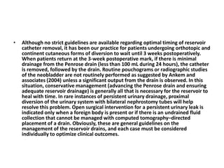 • Although no strict guidelines are available regarding optimal timing of reservoir 
catheter removal, it has been our practice for patients undergoing orthotopic and 
continent cutaneous forms of diversion to wait until 3 weeks postoperatively. 
When patients return at the 3-week postoperative mark, if there is minimal 
drainage from the Penrose drain (less than 100 mL during 24 hours), the catheter 
is removed, followed by the drain. Routine pouchograms or radiographic studies 
of the neobladder are not routinely performed as suggested by Ankem and 
associates (2004) unless a significant output from the drain is observed. In this 
situation, conservative management (advancing the Penrose drain and ensuring 
adequate reservoir drainage) is generally all that is necessary for the reservoir to 
heal with time. In rare instances of persistent urinary drainage, proximal 
diversion of the urinary system with bilateral nephrostomy tubes will help 
resolve this problem. Open surgical intervention for a persistent urinary leak is 
indicated only when a foreign body is present or if there is an undrained fluid 
collection that cannot be managed with computed tomography–directed 
placement of a drain. Obviously, these are general guidelines on the 
management of the reservoir drains, and each case must be considered 
individually to optimize clinical outcomes. 
 