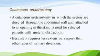 Cutaneous ureterostomy
• A cutaneous ureterostomy in which the ureters are
directed through the abdominal wall and attached
to an opening in the skin, is used for selected
patients with ureteral obstruction.
• Because it requires less extensive surgery than
other types of urinary diversion.
 