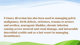 Urinary diversion has also been used in managing pelvic
malignancy, birth defects, strictures, trauma to ureters
and urethra, neurogenic bladder, chronic infection
causing severe ureteral and renal damage, and intractable
interstitial cystitis and as a last resort in managing
incontinence.
 