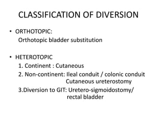 CLASSIFICATION OF DIVERSION
• ORTHOTOPIC:
Orthotopic bladder substitution
• HETEROTOPIC
1. Continent : Cutaneous
2. Non-continent: Ileal conduit / colonic conduit
Cutaneous ureterostomy
3.Diversion to GIT: Uretero-sigmoidostomy/
rectal bladder
 