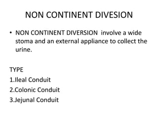 NON CONTINENT DIVESION
• NON CONTINENT DIVERSION involve a wide
stoma and an external appliance to collect the
urine.
TYPE
1.Ileal Conduit
2.Colonic Conduit
3.Jejunal Conduit
 