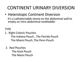 CONTINENT URINARY DIVERSION
• Heterotopic Continent Diversion
It’s a catheterizable stoma on the abdominal wall to
empty an intra abdominal neobladder
TYPE
1. Right Colonic Pouches
The Indiana Pouch , The Florida Pouch
The Miami Pouch ,The Penn Pouch
2. Ileal Pouches
The Kock Pouch
The Mainz Pouch
 